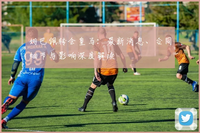 姆巴佩转会皇马:最新消息、合同细节与影响深度解读