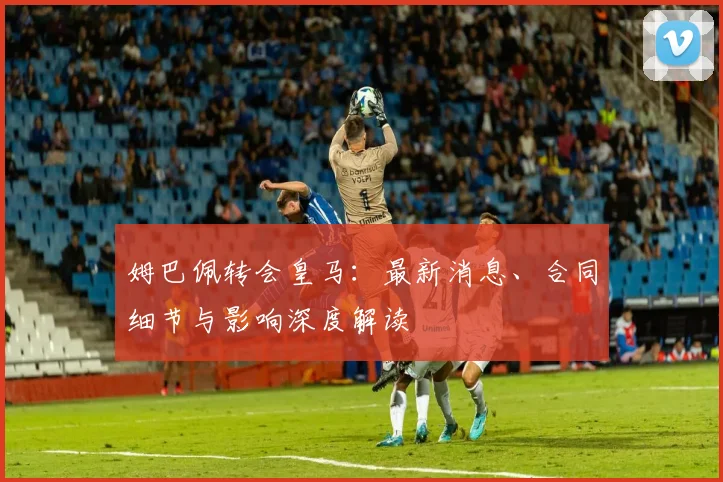 姆巴佩转会皇马:最新消息、合同细节与影响深度解读