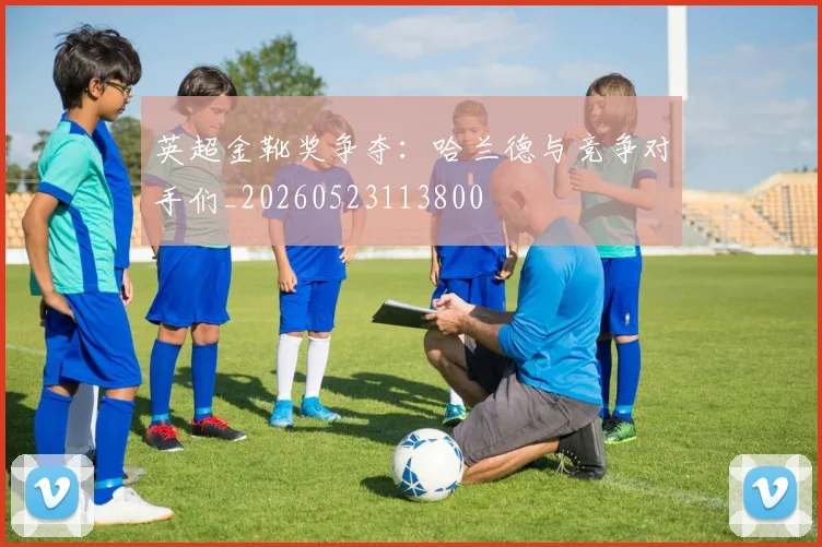 英超金靴奖争夺：哈兰德与竞争对手们_20260523113800