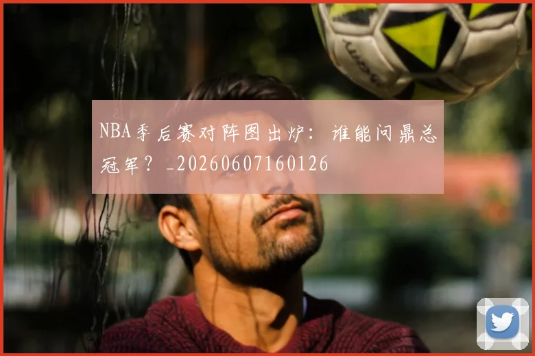 NBA季后赛对阵图出炉:谁能问鼎总冠军?_20260607160126