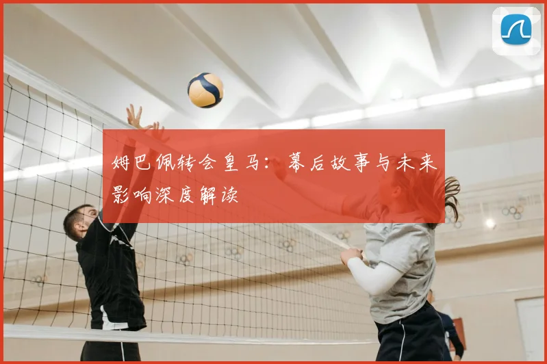姆巴佩转会皇马：幕后故事与未来影响深度解读