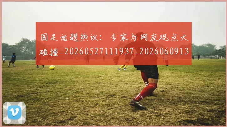 国足话题热议：专家与网友观点大碰撞_20260527111937_20260609132811