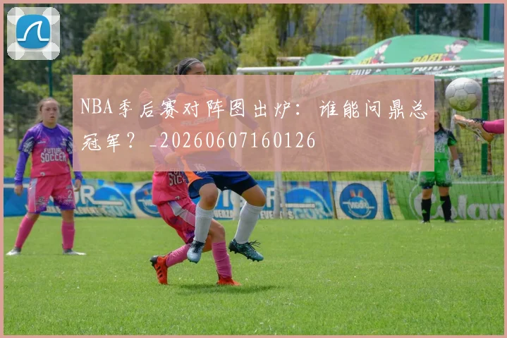 NBA季后赛对阵图出炉：谁能问鼎总冠军？_20260607160126