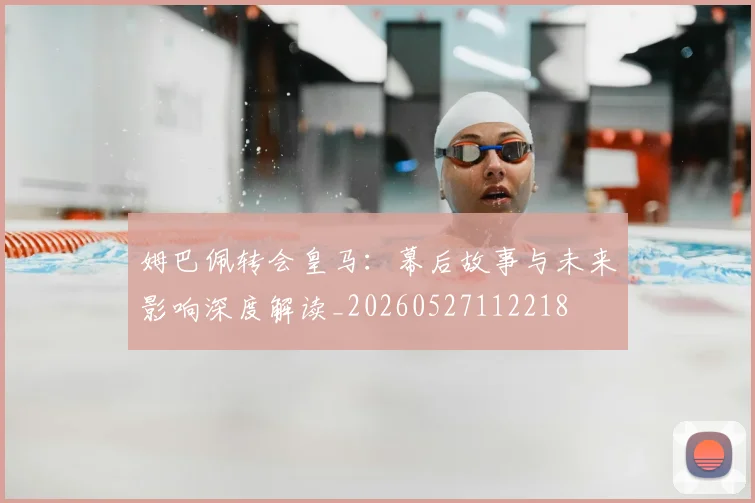 姆巴佩转会皇马：幕后故事与未来影响深度解读_20260527112218