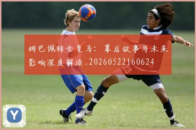 姆巴佩转会皇马:幕后故事与未来影响深度解读_20260522160624